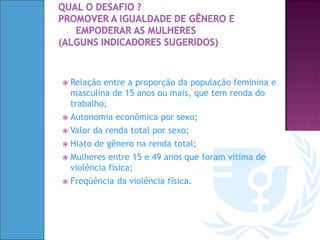    Relação entre a proporção da população feminina e
    masculina de 15 anos ou mais, que tem renda do
    trabalho;
   Autonomia econômica por sexo;
   Valor da renda total por sexo;
   Hiato de gênero na renda total;
   Mulheres entre 15 e 49 anos que foram vítima de
    violência física;
   Freqüência da violência física.
 