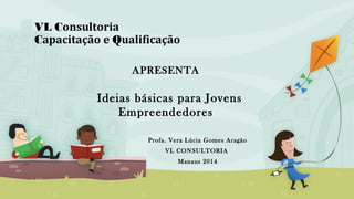 VL Consultoria
Capacitação e Qualificação
Profa. Vera Lúcia Gomes Aragão
VL CONSULTORIA
Manaus 2014
APRESENTA
Ideias básicas para Jovens
Empreendedores
 