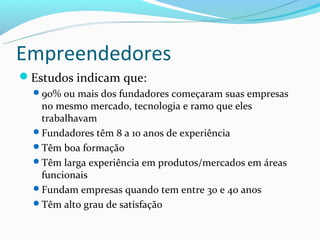 Empreendedores
Estudos indicam que:
  90% ou mais dos fundadores começaram suas empresas
   no mesmo mercado, tecnologia e ramo que eles
   trabalhavam
  Fundadores têm 8 a 10 anos de experiência
  Têm boa formação
  Têm larga experiência em produtos/mercados em áreas
   funcionais
  Fundam empresas quando tem entre 30 e 40 anos
  Têm alto grau de satisfação
 