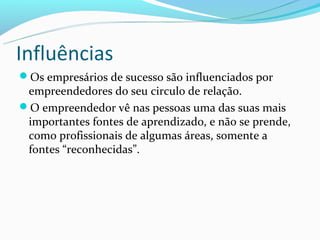 Influências
Os empresários de sucesso são influenciados por
 empreendedores do seu circulo de relação.
O empreendedor vê nas pessoas uma das suas mais
 importantes fontes de aprendizado, e não se prende,
 como profissionais de algumas áreas, somente a
 fontes “reconhecidas”.
 