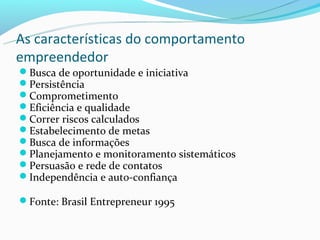 As características do comportamento
empreendedor
Busca de oportunidade e iniciativa
Persistência
Comprometimento
Eficiência e qualidade
Correr riscos calculados
Estabelecimento de metas
Busca de informações
Planejamento e monitoramento sistemáticos
Persuasão e rede de contatos
Independência e auto-confiança

Fonte: Brasil Entrepreneur 1995
 