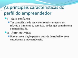 As principais características do
perfil do empreendedor
1 – Auto-confiança
  Ter consciência de seu valor, sentir-se seguro em
    relação a si mesmo e, com isso, poder agir com firmeza
    e tranqüilidade.
2 – Auto-motivação
  Buscar a realização pessoal através do trabalho, com
    entusiasmo e independência.
 