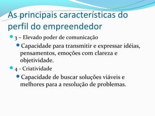 As principais características do
perfil do empreendedor
3 – Elevado poder de comunicação
  Capacidade para transmitir e expressar idéias,
    pensamentos, emoções com clareza e
    objetividade.
4 - Criatividade
  Capacidade de buscar soluções viáveis e
    melhores para a resolução de problemas.
 