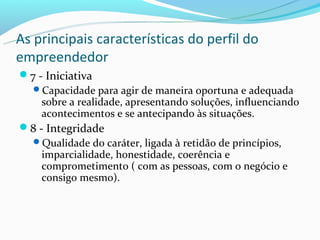 As principais características do perfil do
empreendedor
7 - Iniciativa
  Capacidade para agir de maneira oportuna e adequada
    sobre a realidade, apresentando soluções, influenciando
    acontecimentos e se antecipando às situações.
8 - Integridade
  Qualidade do caráter, ligada à retidão de princípios,
    imparcialidade, honestidade, coerência e
    comprometimento ( com as pessoas, com o negócio e
    consigo mesmo).
 