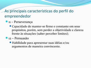As principais características do perfil do
empreendedor
11 – Perseverança
  Capacidade de manter-se firme e constante em seus
    propósitos, porém, sem perder a objetividade e clareza
    frente às situações (saber perceber limites);
12 – Persuasão
  Habilidade para apresentar suas idéias e/ou
    argumentos de maneira convincente.
 