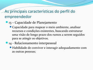 As principais características do perfil do
empreendedor
13 – Capacidade de Planejamento
  Capacidade para mapear o meio ambiente, analisar
    recursos e condições existentes, buscando estruturar
    uma visão de longo prazo dos rumos a serem seguidos
    para se atingir os objetivos.
14 - Relacionamento interpessoal
  Habilidade de conviver e interagir adequadamente com
    as outras pessoas;
 