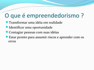 O que é empreendedorismo ?
Transformar uma idéia em realidade
Identificar uma oportunidade
Contagiar pessoas com suas idéias
Estar pronto para assumir riscos e aprender com os
 erros
 