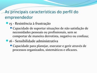 As principais características do perfil do
empreendedor
15 - Resistência à frustração
  Capacidade de suportar situações de não satisfação de
    necessidades pessoais ou profissionais, sem se
    comportar de maneira derrotista, negativa ou confusa;
16 - Sensibilidade administrativa
  Capacidade para planejar, executar e gerir através de
    processos organizados, sistemáticos e eficazes.
 