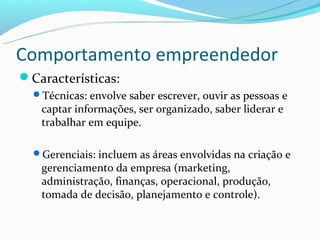 Comportamento empreendedor
Características:
  Técnicas: envolve saber escrever, ouvir as pessoas e
   captar informações, ser organizado, saber liderar e
   trabalhar em equipe.

  Gerenciais: incluem as áreas envolvidas na criação e
   gerenciamento da empresa (marketing,
   administração, finanças, operacional, produção,
   tomada de decisão, planejamento e controle).
 