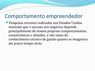 Comportamento empreendedor
Pesquisas recentes realizadas nos Estados Unidos
 mostram que o sucesso nos negócios depende
 principalmente de nossos próprios comportamentos,
 características e atitudes, e não tanto do
 conhecimento técnico de gestão quanto se imaginava
 até pouco tempo atrás.
 