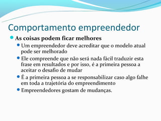 Comportamento empreendedor
As coisas podem ficar melhores
 Um empreendedor deve acreditar que o modelo atual
   pode ser melhorado
 Ele compreende que não será nada fácil traduzir esta
   frase em resultados e por isso, é a primeira pessoa a
   aceitar o desafio de mudar
 É a primeira pessoa a se responsabilizar caso algo falhe
   em toda a trajetória do empreendimento
 Empreendedores gostam de mudanças.
 