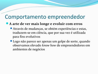 Comportamento empreendedor
A arte de ver mais longe e evoluir com erros
  Através de mudanças, se obtém experiências e estas,
   traduzem-se em ciência, que por sua vez é utilizada
   para fins evolutivos
  Logo não parece ser apenas um golpe de sorte, quando
   observamos elevado know how de empreendedores em
   ambientes de negócios
 