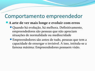Comportamento empreendedor
A arte de ver mais longe e evoluir com erros
  Quando há evolução, há melhora. Definitivamente,
   empreendedores são pessoas que não apreciam
   situações de normalidade ou mediocridade
  Empreendedores são antes de tudo, pessoas que tem a
   capacidade de enxergar o invisível. A isso, intitula-se a
   famosa máxima: Empreendedores possuem visão.
 