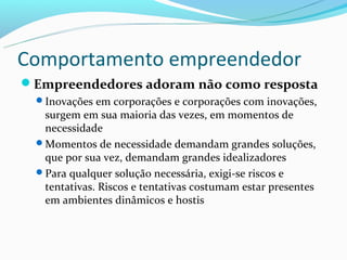 Comportamento empreendedor
Empreendedores adoram não como resposta
  Inovações em corporações e corporações com inovações,
   surgem em sua maioria das vezes, em momentos de
   necessidade
  Momentos de necessidade demandam grandes soluções,
   que por sua vez, demandam grandes idealizadores
  Para qualquer solução necessária, exigi-se riscos e
   tentativas. Riscos e tentativas costumam estar presentes
   em ambientes dinâmicos e hostis
 