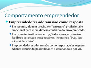 Comportamento empreendedor
Empreendedores adoram não como resposta
  Em resumo, alguém precisa ter "estrutura" profissional e
   emocional para ir em direção contrária do fluxo praticado
  Em primeira instância e, em 99% das vezes, o primeiro
   feedback solicitado trará péssimos incentivos. "Não, isto
   não vai dar certo".
  Empreendedores adoram não como resposta, eles seguem
   adiante exaurindo possibilidades e visionando o por vir.
 