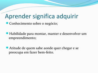Aprender significa adquirir
Conhecimento sobre o negócio;


Habilidade para montar, manter e desenvolver um
 empreendimento;

Atitude de quem sabe aonde quer chegar e se
 preocupa em fazer bem-feito.
 