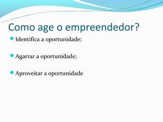 Como age o empreendedor?
Identifica a oportunidade;


Agarrar a oportunidade;


Aproveitar a oportunidade
 
