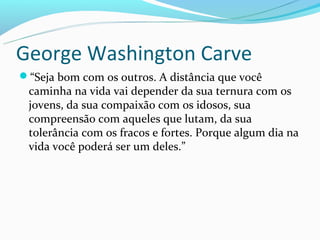 George Washington Carve
“Seja bom com os outros. A distância que você
 caminha na vida vai depender da sua ternura com os
 jovens, da sua compaixão com os idosos, sua
 compreensão com aqueles que lutam, da sua
 tolerância com os fracos e fortes. Porque algum dia na
 vida você poderá ser um deles.”
 
