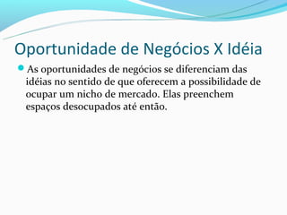 Oportunidade de Negócios X Idéia
As oportunidades de negócios se diferenciam das
 idéias no sentido de que oferecem a possibilidade de
 ocupar um nicho de mercado. Elas preenchem
 espaços desocupados até então.
 
