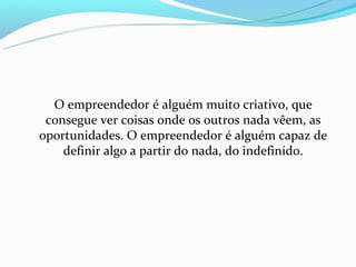 O empreendedor é alguém muito criativo, que
 consegue ver coisas onde os outros nada vêem, as
oportunidades. O empreendedor é alguém capaz de
    definir algo a partir do nada, do indefinido.
 
