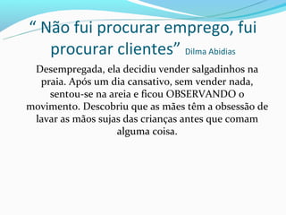 “ Não fui procurar emprego, fui
   procurar clientes” Dilma Abidias
 Desempregada, ela decidiu vender salgadinhos na
  praia. Após um dia cansativo, sem vender nada,
    sentou-se na areia e ficou OBSERVANDO o
movimento. Descobriu que as mães têm a obsessão de
 lavar as mãos sujas das crianças antes que comam
                   alguma coisa.
 