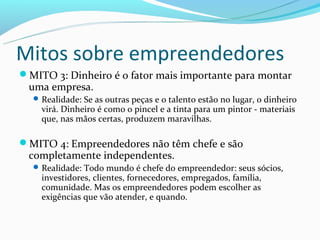 Mitos sobre empreendedores
MITO 3: Dinheiro é o fator mais importante para montar
 uma empresa.
   Realidade: Se as outras peças e o talento estão no lugar, o dinheiro
    virá. Dinheiro é como o pincel e a tinta para um pintor - materiais
    que, nas mãos certas, produzem maravilhas.

MITO 4: Empreendedores não têm chefe e são
 completamente independentes.
   Realidade: Todo mundo é chefe do empreendedor: seus sócios,
    investidores, clientes, fornecedores, empregados, família,
    comunidade. Mas os empreendedores podem escolher as
    exigências que vão atender, e quando.
 