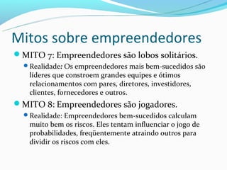 Mitos sobre empreendedores
MITO 7: Empreendedores são lobos solitários.
  Realidade: Os empreendedores mais bem-sucedidos são
   líderes que constroem grandes equipes e ótimos
   relacionamentos com pares, diretores, investidores,
   clientes, fornecedores e outros.
MITO 8: Empreendedores são jogadores.
  Realidade: Empreendedores bem-sucedidos calculam
   muito bem os riscos. Eles tentam influenciar o jogo de
   probabilidades, freqüentemente atraindo outros para
   dividir os riscos com eles.
 