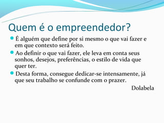 Quem é o empreendedor?
É alguém que define por si mesmo o que vai fazer e
 em que contexto será feito.
Ao definir o que vai fazer, ele leva em conta seus
 sonhos, desejos, preferências, o estilo de vida que
 quer ter.
Desta forma, consegue dedicar-se intensamente, já
 que seu trabalho se confunde com o prazer.
                                                 Dolabela
 