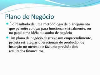 Plano de Negócio
É o resultado de uma metodologia de planejamento
 que permite colocar para funcionar virtualmente, ou
 no papel uma idéia ou sonho de negócio
Um plano de negócio descreve um empreendimento,
 projeta estratégias operacionais de produção, de
 inserção no mercado e faz uma previsão dos
 resultados financeiros.
 