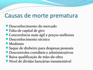 Causas de morte prematura
Desconhecimento do mercado
Falta de capital de giro
Concorrência mais ágil e preços melhores
Desconhecimento técnico
Modismo
Saque de dinheiro para despesas pessoais
Descontroles contábeis e administrativos
Baixa qualificação de mão-de-obra
Nível de dívidas bancárias insustentável
 