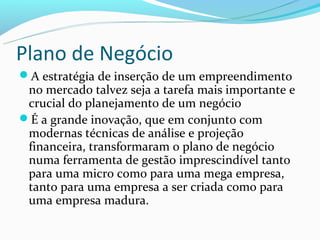 Plano de Negócio
A estratégia de inserção de um empreendimento
 no mercado talvez seja a tarefa mais importante e
 crucial do planejamento de um negócio
É a grande inovação, que em conjunto com
 modernas técnicas de análise e projeção
 financeira, transformaram o plano de negócio
 numa ferramenta de gestão imprescindível tanto
 para uma micro como para uma mega empresa,
 tanto para uma empresa a ser criada como para
 uma empresa madura.
 