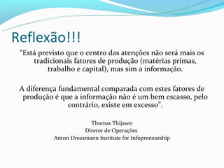 Reflexão!!!
 “Está previsto que o centro das atenções não será mais os
     tradicionais fatores de produção (matérias primas,
          trabalho e capital), mas sim a informação.

 A diferença fundamental comparada com estes fatores de
  produção é que a informação não é um bem escasso, pelo
                contrário, existe em excesso”.

                        Thomas Thijssen
                      Diretor de Operações
           Anton Dreesmann Institute for Infopreneurship
 