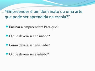 “Empreender é um dom inato ou uma arte
que pode ser aprendida na escola?”

Ensinar a empreender? Para que?

O que deverá ser ensinado?

Como deverá ser ensinado?

O que deverá ser avaliado?
 