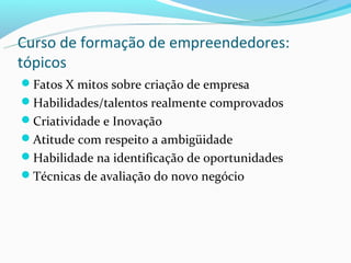 Curso de formação de empreendedores:
tópicos
Fatos X mitos sobre criação de empresa
Habilidades/talentos realmente comprovados
Criatividade e Inovação
Atitude com respeito a ambigüidade
Habilidade na identificação de oportunidades
Técnicas de avaliação do novo negócio
 