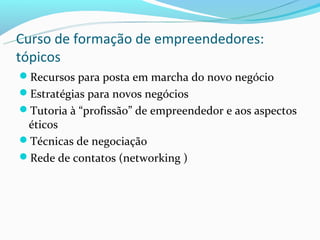 Curso de formação de empreendedores:
tópicos
Recursos para posta em marcha do novo negócio
Estratégias para novos negócios
Tutoria à “profissão” de empreendedor e aos aspectos
 éticos
Técnicas de negociação
Rede de contatos (networking )
 