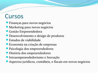 Cursos
Finanças para novos negócios
Marketing para novos negócios
Gestão Empreendedora
Desenvolvimento e design de produtos
Estudos de viabilidade
Economia na criação de empresas
Psicologia dos empreendedores
História dos empreendedores
Intraempreendedorismo e Inovação
Aspectos jurídicos, contábeis, e fiscais em novos negócios
 