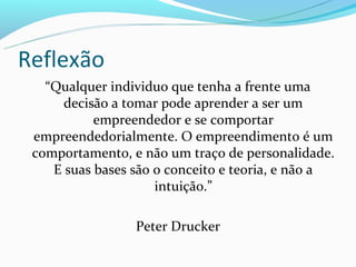 Reflexão
   “Qualquer individuo que tenha a frente uma
      decisão a tomar pode aprender a ser um
           empreendedor e se comportar
 empreendedorialmente. O empreendimento é um
 comportamento, e não um traço de personalidade.
    E suas bases são o conceito e teoria, e não a
                     intuição.”

                 Peter Drucker
 