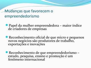 Mudanças que favorecem o
empreendedorismo

Papel da mulher empreendedora – maior índice
 de criadores de empresas

Reconhecimento oficial de que micro e pequenos
 novos negócios são produtores de trabalho,
 exportações e inovações

Reconhecimento de que empreendedorismo –
 estudo, pesquisa, ensino e promoção é um
 fenômeno internacional
 