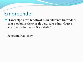 Empreender
“Fazer algo novo (criativo) e/ou diferente (inovador)
 com o objetivo de criar riqueza para o indivíduo e
 adicionar valor para a Sociedade.”

 Raymond Kao, 1997.
 