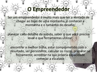 O Empreendedor
Ser um empreendedor é muito mais que ter a vontade de
chegar ao topo de uma montanha, é conhecer a
montanha e o tamanho do desafio;
planejar cada detalhe da subida, saber o que você precisa
levar e que ferramentas utilizar;
encontrar a melhor trilha, estar comprometido com o
resultado, ser persistente, calcular os riscos, preparar-se
fisicamente; acreditar na sua própria capacidade
começar a escalada
 