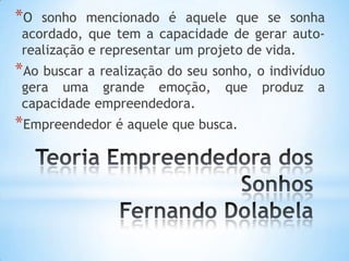 *O sonho mencionado é aquele que se sonha
acordado, que tem a capacidade de gerar auto-
realização e representar um projeto de vida.
*Ao buscar a realização do seu sonho, o indivíduo
gera uma grande emoção, que produz a
capacidade empreendedora.
*Empreendedor é aquele que busca.
 