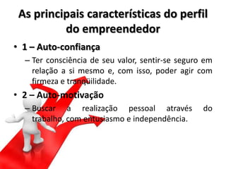 As principais características do perfil
do empreendedor
• 1 – Auto-confiança
– Ter consciência de seu valor, sentir-se seguro em
relação a si mesmo e, com isso, poder agir com
firmeza e tranqüilidade.
• 2 – Auto-motivação
– Buscar a realização pessoal através do
trabalho, com entusiasmo e independência.
 