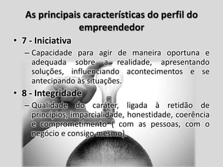 As principais características do perfil do
empreendedor
• 7 - Iniciativa
– Capacidade para agir de maneira oportuna e
adequada sobre a realidade, apresentando
soluções, influenciando acontecimentos e se
antecipando às situações.
• 8 - Integridade
– Qualidade do caráter, ligada à retidão de
princípios, imparcialidade, honestidade, coerência
e comprometimento ( com as pessoas, com o
negócio e consigo mesmo).
 