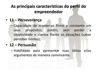 As principais características do perfil do
empreendedor
• 11 – Perseverança
– Capacidade de manter-se firme e constante em
seus propósitos, porém, sem perder a
objetividade e clareza frente às situações (saber
perceber limites);
• 12 – Persuasão
– Habilidade para apresentar suas idéias e/ou
argumentos de maneira convincente.
 