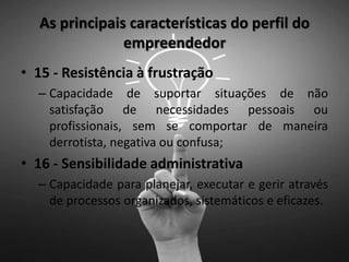 As principais características do perfil do
empreendedor
• 15 - Resistência à frustração
– Capacidade de suportar situações de não
satisfação de necessidades pessoais ou
profissionais, sem se comportar de maneira
derrotista, negativa ou confusa;
• 16 - Sensibilidade administrativa
– Capacidade para planejar, executar e gerir através
de processos organizados, sistemáticos e eficazes.
 