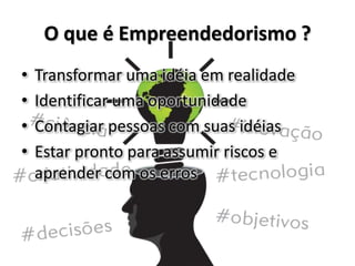 O que é Empreendedorismo ?
• Transformar uma idéia em realidade
• Identificar uma oportunidade
• Contagiar pessoas com suas idéias
• Estar pronto para assumir riscos e
aprender com os erros
 