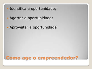 Como age o empreendedor?
 Identifica a oportunidade;
 Agarrar a oportunidade;
 Aproveitar a oportunidade
 