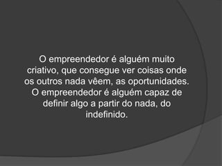 O empreendedor é alguém muito
criativo, que consegue ver coisas onde
os outros nada vêem, as oportunidades.
O empreendedor é alguém capaz de
definir algo a partir do nada, do
indefinido.
 