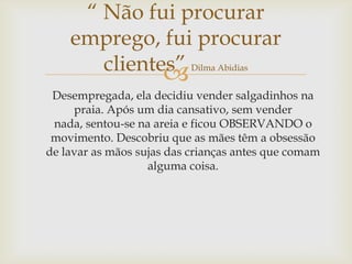 
Desempregada, ela decidiu vender salgadinhos na
praia. Após um dia cansativo, sem vender
nada, sentou-se na areia e ficou OBSERVANDO o
movimento. Descobriu que as mães têm a obsessão
de lavar as mãos sujas das crianças antes que comam
alguma coisa.
“ Não fui procurar
emprego, fui procurar
clientes” Dilma Abidias
 