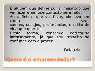 Quem é o empreendedor?
 É alguém que define por si mesmo o que
vai fazer e em que contexto será feito.
 Ao definir o que vai fazer, ele leva em
conta seus
sonhos, desejos, preferências, o estilo de
vida que quer ter.
 Desta forma, consegue dedicar-se
intensamente, já que seu trabalho se
confunde com o prazer.
Dolabela
 